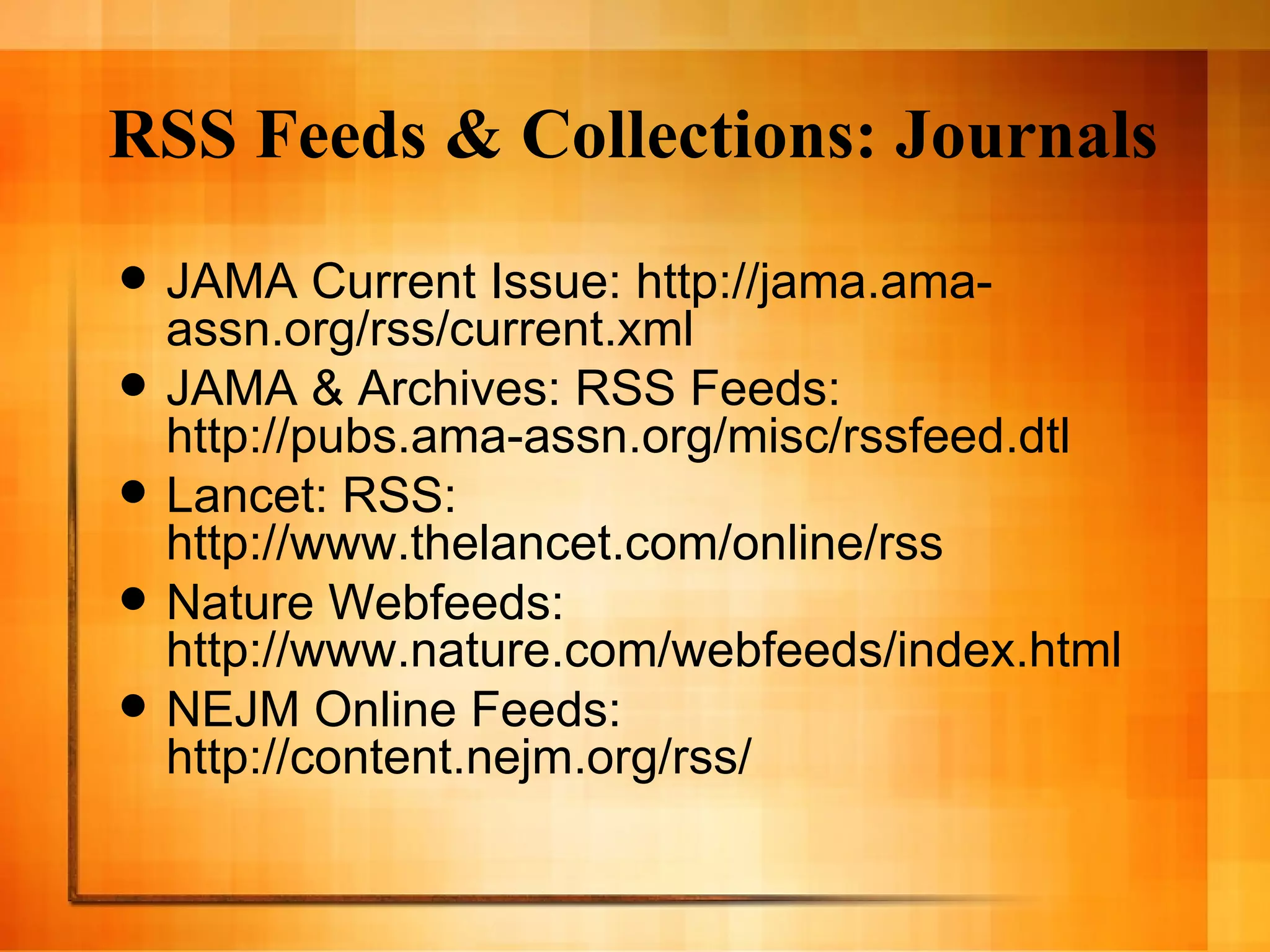 RSS Feeds & Collections: Journals JAMA Current Issue: http://jama.ama-assn.org/rss/current.xml JAMA & Archives: RSS Feeds: http://pubs.ama-assn.org/misc/rssfeed.dtl Lancet: RSS: http://www.thelancet.com/online/rss Nature Webfeeds: http://www.nature.com/webfeeds/index.html NEJM Online Feeds:  http://content.nejm.org/rss/ 