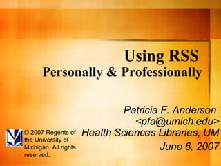 Using RSS   Personally & Professionally Patricia F. Anderson  <pfa@umich.edu> Health Sciences Libraries, UM  June 6, 2007 © 2007 Regents of the University of Michigan. All rights reserved. 