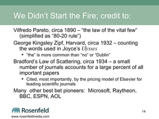 We Didn’t Start the Fire; credit to: Vilfredo Pareto, circa 1890 – “the law of the vital few” (simplified as “80-20 rule”) George Kingsley Zipf, Harvard, circa 1932 – counting the words used in Joyce’s  Ulysses   “ the” is more common than “no” or “Dublin” Bradford’s Law of Scattering, circa 1934 – a small number of journals accounts for a large percent of all important papers Cited, most importantly, by the pricing model of Elsevier for leading scientific journals Many  other best bet pioneers:  Microsoft, Raytheon, BBC, ESPN, AOL 