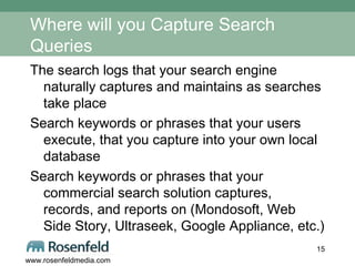 Where will you Capture Search Queries The search logs that your search engine naturally captures and maintains as searches take place Search keywords or phrases that your users execute, that you capture into your own local database Search keywords or phrases that your commercial search solution captures, records, and reports on (Mondosoft, Web Side Story, Ultraseek, Google Appliance, etc.) 