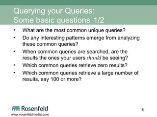 Querying your Queries:  Some basic questions   1/2 What are the most common unique queries? Do any interesting patterns emerge from analyzing these common queries? When common queries are searched, are the results the ones your users  should  be seeing? Which common queries retrieve zero results?  Which common queries retrieve a large number of results, say 100 or more?  