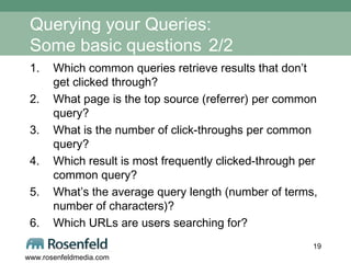 Querying your Queries:  Some basic questions   2/2 Which common queries retrieve results that don’t get clicked through?  What page is the top source (referrer) per common query? What is the number of click-throughs per common query?  Which result is most frequently clicked-through per common query? What’s the average query length (number of terms, number of characters)? Which URLs are users searching for? 