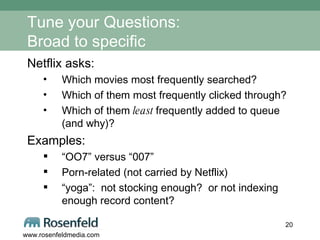 Tune your Questions: Broad to specific Netflix asks: Which movies most frequently searched? Which of them most frequently clicked through? Which of them  least  frequently added to queue (and why)?  Examples:  “ OO7” versus “007” Porn-related (not carried by Netflix) “ yoga”:  not stocking enough?  or not indexing enough record content? 
