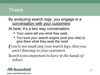 Thesis By analyzing search logs, you engage in a  conversation with your customers At best, it’s a two way conversation: Your users tell you what they seek You tune your search engine (and your site) to give them what they seek the most If you’re not analyzing your search logs, then you aren’t listening to your customers Search is too important to leave in the hands of robots 