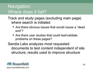 Navigation: Where does it fail? Track and study pages (excluding main page) where search is initiated Are there obvious issues that would cause a “dead end”?  Are there user studies that could test/validate problems on these pages? Sandia Labs analyzes most requested documents to test content independent of site structure; results used to improve structure 