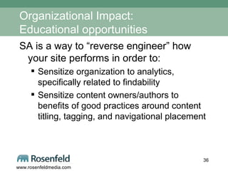 Organizational Impact: Educational opportunities SA is a way to “reverse engineer” how your site performs in order to: Sensitize organization to analytics, specifically related to findability Sensitize content owners/authors to benefits of good practices around content titling, tagging, and navigational placement 