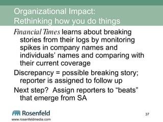 Organizational Impact: Rethinking how you do things Financial Times  learns about breaking stories from their logs by monitoring spikes in company names and individuals’ names and comparing with their current coverage Discrepancy = possible breaking story; reporter is assigned to follow up Next step?  Assign reporters to “beats” that emerge from SA 