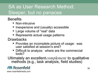 SA as User Research Method:  Sleeper, but no panacea Benefits Non-intrusive Inexpensive and (usually) accessible Large volume of “real” data Represents actual usage patterns Drawbacks Provides an incomplete picture of usage:  was user satisfied at session’s end? Difficult to analyze:  where are the commercial tools? Ultimately an excellent  complement  to qualitative methods (e.g., task analysis, field studies) 
