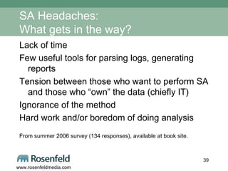 SA Headaches: What gets in the way? Lack of time Few useful tools for parsing logs, generating reports Tension between those who want to perform SA and those who “own” the data (chiefly IT) Ignorance of the method Hard work and/or boredom of doing analysis  From summer 2006 survey (134 responses), available at book site. 