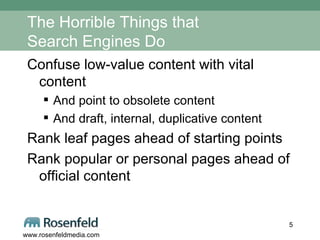 The Horrible Things that  Search Engines Do Confuse low-value content with vital content And point to obsolete content And draft, internal, duplicative content Rank leaf pages ahead of starting points Rank popular or personal pages ahead of official content 