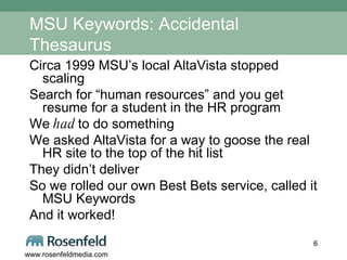 MSU Keywords: Accidental Thesaurus Circa 1999 MSU’s local AltaVista stopped scaling Search for “human resources” and you get resume for a student in the HR program We  had  to do something We asked AltaVista for a way to goose the real HR site to the top of the hit list They didn’t deliver So we rolled our own Best Bets service, called it MSU Keywords And it worked! 