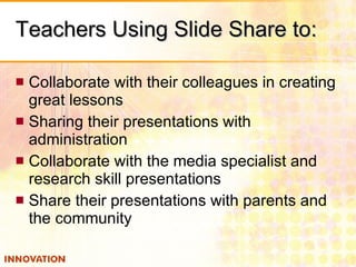 Teachers Using Slide Share to: Collaborate with their colleagues in creating great lessons Sharing their presentations with administration Collaborate with the media specialist and research skill presentations Share their presentations with parents and the community