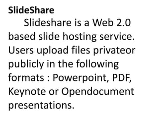 SlideShare
Slideshare is a Web 2.0
based slide hosting service.
Users upload files privateor
publicly in the following
formats : Powerpoint, PDF,
Keynote or Opendocument
presentations.
 