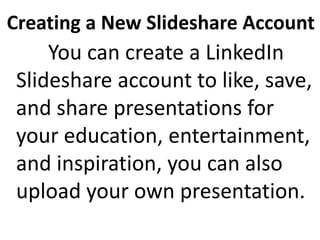 Creating a New Slideshare Account
You can create a LinkedIn
Slideshare account to like, save,
and share presentations for
your education, entertainment,
and inspiration, you can also
upload your own presentation.
 