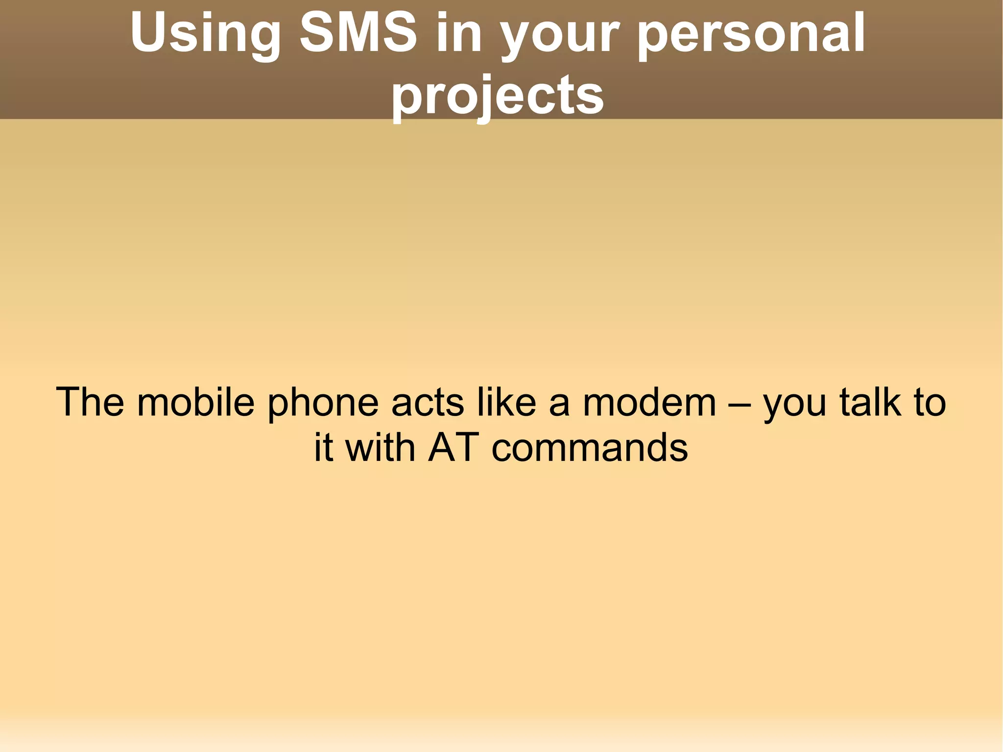 Using SMS in your personal projects The mobile phone acts like a modem – you talk to it with AT commands 