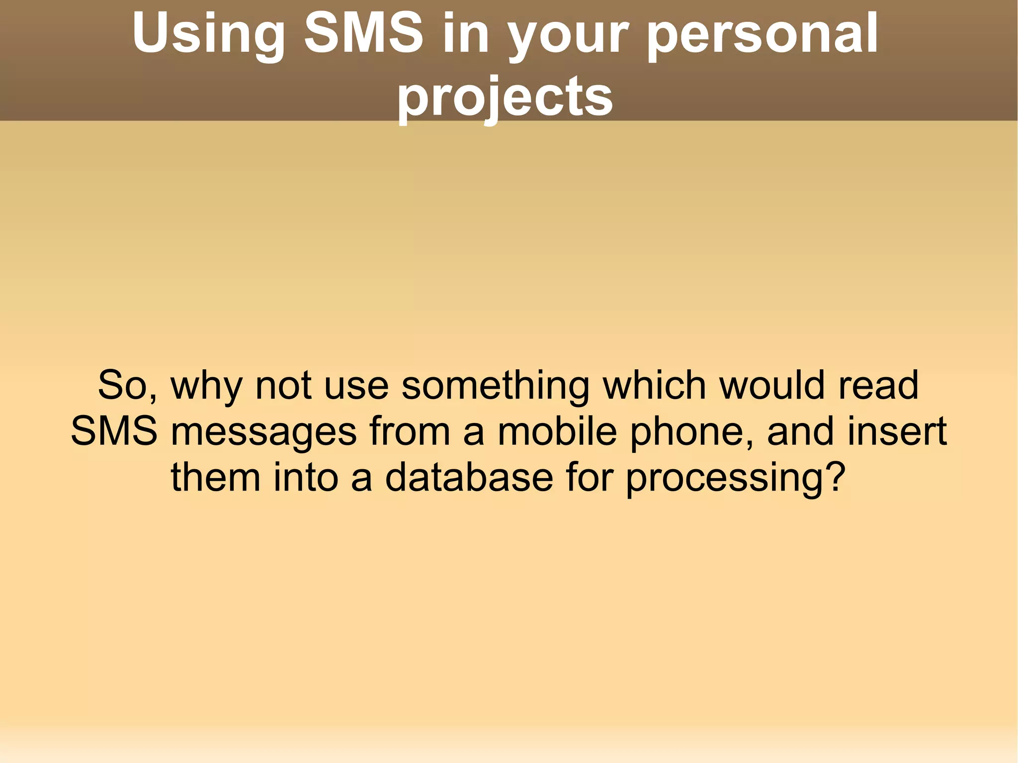 Using SMS in your personal projects So, why not use something which would read SMS messages from a mobile phone, and insert them into a database for processing? 