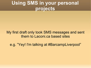 Using SMS in your personal projects My first draft only took SMS messages and sent them to Laconi.ca based sites e.g. ”Yey! I'm talking at #BarcampLiverpool” 