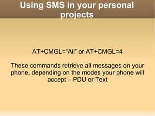 Using SMS in your personal projects AT+CMGL=”All” or AT+CMGL=4 These commands retrieve all messages on your phone, depending on the modes your phone will accept – PDU or Text 