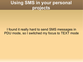 Using SMS in your personal projects I found it really hard to send SMS messages in PDU mode, so I switched my focus to TEXT mode 