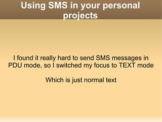 Using SMS in your personal projects I found it really hard to send SMS messages in PDU mode, so I switched my focus to TEXT mode Which is just normal text 