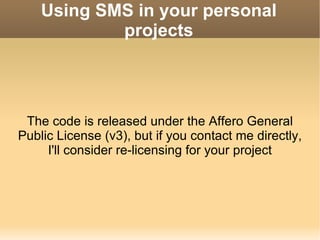 Using SMS in your personal projects The code is released under the Affero General Public License (v3), but if you contact me directly, I'll consider re-licensing for your project 