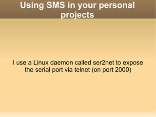 Using SMS in your personal projects I use a Linux daemon called ser2net to expose the serial port via telnet (on port 2000) 