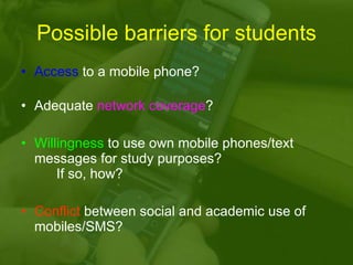 Possible barriers for students Access  to a mobile phone? Adequate  network coverage ? Willingness  to use own mobile phones/text messages for study purposes? If so, how? Conflict  between social and academic use of mobiles/SMS? 