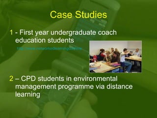 Case Studies 1  - First year undergraduate coach education students 2  – CPD students in environmental management programme via distance learning http://www.networkedlearningconference.org.uk/abstracts/gjones.htm 