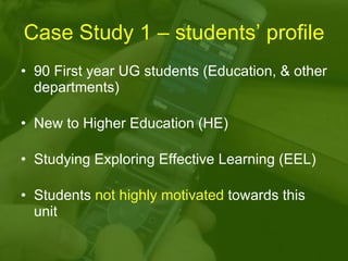 Case Study 1 – students’ profile 90 First year UG students (Education, & other departments) New to Higher Education (HE)  Studying Exploring Effective Learning (EEL) Students  not highly motivated  towards this unit 
