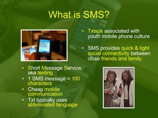 What is SMS? S hort  M essage  S ervice, aka  texting 1 SMS message =  160 characters Cheap  mobile communication Txt typically uses  abbreviated language Txtspk  associated with youth mobile phone culture SMS provides  quick & light social connectivity  between close  friends and family 