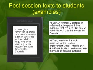 Post session texts to students (examples) Hi Sam. A remnder 2 complte yr reflection&action plans 4 time mangmnt (act 7.2, 7.3) Plse post yr top 5 tips for TM to the top tips list. Gabriele. Hi Tom,  reminder 2 lk at & comment on the reading improvement video – Moodle (Act 4.1) Pls txt in wht u hve learned from the video b4 session. Gabriele  
