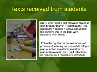 Texts received from students ED At uni i need 2 self motivate myself 2 gain broader learnin + self thought. I wil use tutors + readin + discussion 2 help me achieve this in the best way.  ( response to an article ) ED metacognition is an awareness of process of learning.consists of developin plan of action,maintainin monitorin of plan and evaluatin plan (self reflection)  ( in response for a request for a definition ) 