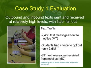 Case Study 1 Evaluation Outbound and inbound texts sent and received at relatively high levels, with little ‘fall out’  Text Traffic……. 2,450 text messages sent to mobiles (MT) Students had choice to opt out - only 2 did! 391 text messages received from mobiles (MO) Data sources: Focus groups, questionnaire, access stats, tutor journal 