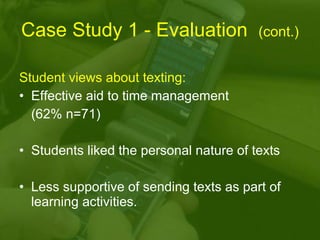Case Study 1 - Evaluation  (cont.) Student views about texting: Effective aid to time management  (62% n=71) Students liked the personal nature of texts Less supportive of sending texts as part of learning activities. 