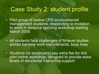 Case Study 2: student profile Pilot group of twelve CPD environmental management students, responding to invitation to enrol in distance learning workshop starting March 2008 All students face challenges of M-level studies amidst full-time work commitments, busy lives Students (or employers) pay extra fee for this pilot online workshop, designed to provide extra levels of structured interactive support 