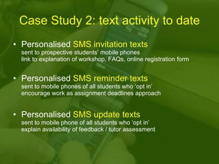 Case Study 2: text activity to date Personalised  SMS invitation texts   sent to prospective students’ mobile phones  link to explanation of workshop, FAQs, online registration form Personalised  SMS reminder texts   sent to mobile phones of all students who ‘opt in’ encourage work as assignment deadlines approach Personalised  SMS update texts   sent to mobile phone of all students who ‘opt in’ explain availability of feedback / tutor assessment 