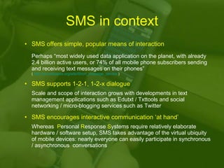 SMS in context SMS offers simple, popular means of interaction Perhaps “most widely used data application on the planet, with already 2.4 billion active users, or 74% of all mobile phone subscribers sending and receiving text messages on their phones” (  http://en.wikipedia.org/wiki/Short_message_service  ) SMS supports 1-2-1, 1-2-x dialogue Scale and scope of interaction grows with developments in text management applications such as Edutxt / Txttools and social networking / micro-blogging services such as Twitter   SMS encourages interactive communication ‘at hand’  Whereas  P ersonal  R esponse  S ystems require relatively elaborate hardware / software setup, SMS takes advantage of the virtual ubiquity of mobile devices: nearly everyone can easily participate in synchronous / asynchronous  conversations 