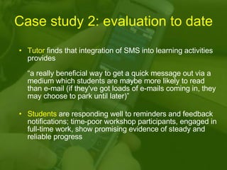 Case study 2: evaluation to date Tutor  finds that integration of SMS into learning activities provides  “a really beneficial way to get a quick message out via a medium which students are maybe more likely to read than e-mail (if they've got loads of e-mails coming in, they may choose to park until later)” Students  are responding well to reminders and feedback notifications; time-poor workshop participants, engaged in full-time work, show promising evidence of steady and reliable progress 