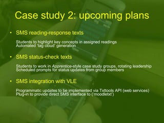 Case study 2: upcoming plans SMS reading-response texts   Students to highlight key concepts in assigned readings Automated ‘tag cloud’ generation SMS status-check texts   Students to work in  Apprentice -style case study groups, rotating leadership Scheduled prompts for status updates from group members SMS   integration with VLE  Programmatic updates to be implemented via Txttools API (web services) Plug-in to provide direct SMS interface to (‘moodletxt’) 