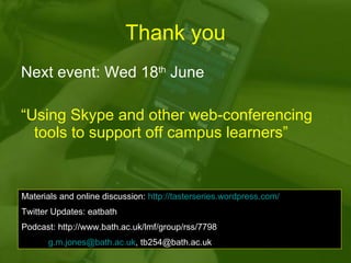 Thank you Next event: Wed 18 th  June “ Using Skype and other web-conferencing tools to support off campus learners”  Materials and online discussion:  http://tasterseries.wordpress.com/ Twitter Updates: eatbath Podcast: http://www.bath.ac.uk/lmf/group/rss/7798   Email:  [email_address] , tb254@bath.ac.uk 