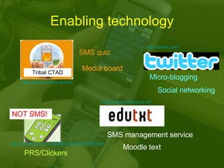 Enabling technology Tribal CTAD SMS quiz Media board Micro-blogging Social networking SMS management service Moodle text PRS/Clickers NOT SMS! http://www.ctad.co.uk/content/view/185/277/ https:// www.txttools.co.uk / http://net.educause.edu/ir/library/pdf/ELI7002.pdf http:// twitter.com / 