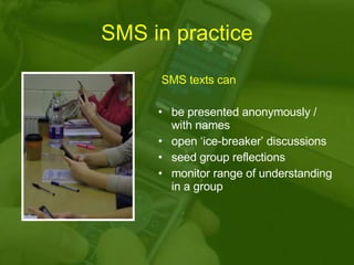 SMS in practice SMS texts can be presented anonymously / with names open ‘ice-breaker’ discussions seed group reflections monitor range of understanding in a group  