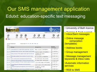 Our SMS management application Edutxt: education-specific text messaging University of Bath licence  Training & Tech support Web-based interface Plugin to Moodle Multiple user accounts Multiple incoming numbers Automated rule-based SMS forwarding to mobiles, email addresses, etc Inbox/Sent messages  Online message  composition (templates) Address books  Group management Message management keywords & inbox rules  Automatic information services RSS to SMS 