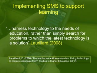 Implementing SMS to support learning “… harness technology to the needs of education, rather than simply search for proble...