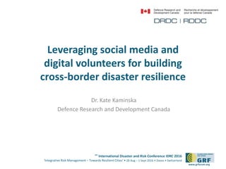 6th
International Disaster and Risk Conference IDRC 2016
‘Integrative Risk Management – Towards Resilient Cities‘ • 28 Aug – 1 Sept 2016 • Davos • Switzerland
www.grforum.org
Leveraging social media and
digital volunteers for building
cross-border disaster resilience
Dr. Kate Kaminska
Defence Research and Development Canada
 