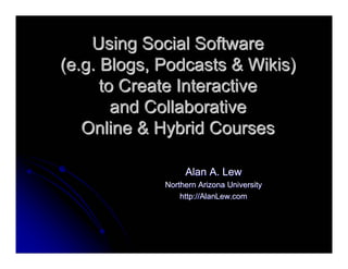 Using Social Software
(e.g. Blogs, Podcasts & Wikis)
      to Create Interactive
        and Collaborative
   Online & Hybrid Courses

                  Alan A. Lew
             Northern Arizona University
                 http://AlanLew.com