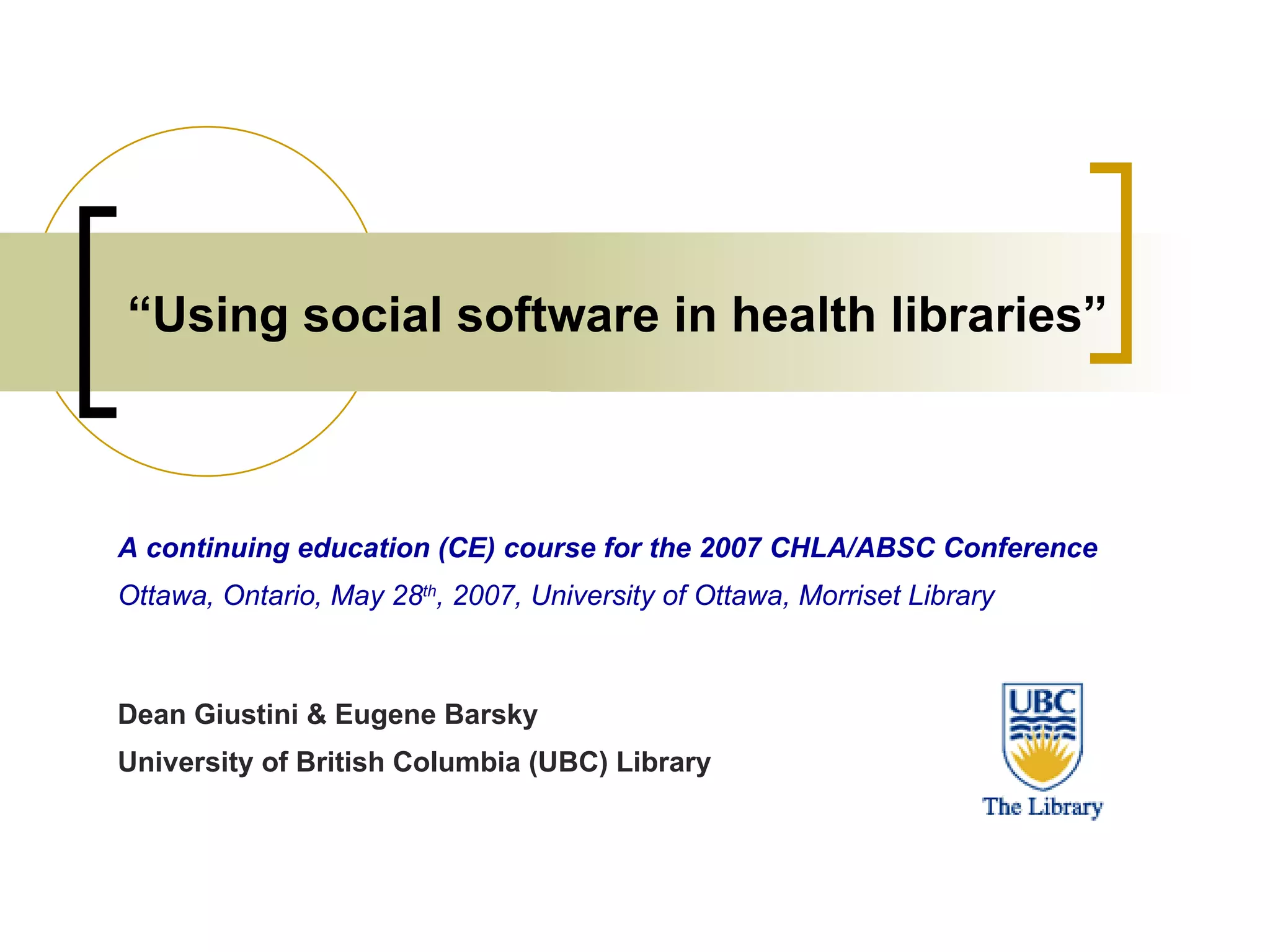 “ Using social software in health libraries” A continuing education (CE) course for the 2007 CHLA/ABSC Conference Ottawa, Ontario, May 28 th , 2007, University of Ottawa, Morriset Library Dean Giustini & Eugene Barsky University of British Columbia (UBC) Library 