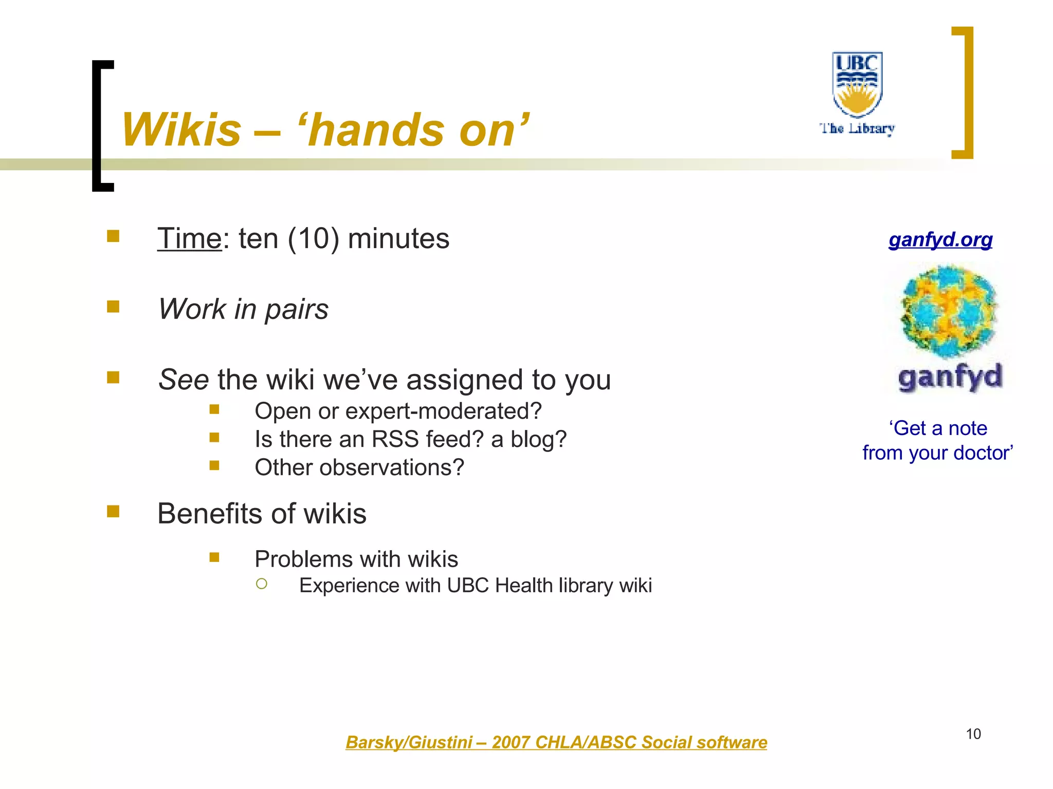Wikis – ‘hands on’   Time : ten (10) minutes Work in pairs See  the wiki we’ve assigned to you Open or expert-moderated? Is there an RSS feed? a blog?  Other observations? Benefits of wikis Problems with wikis Experience with UBC Health library wiki Barsky/Giustini – 2007 CHLA/ABSC Social software ‘ Get a note from your doctor’ ganfyd.org 