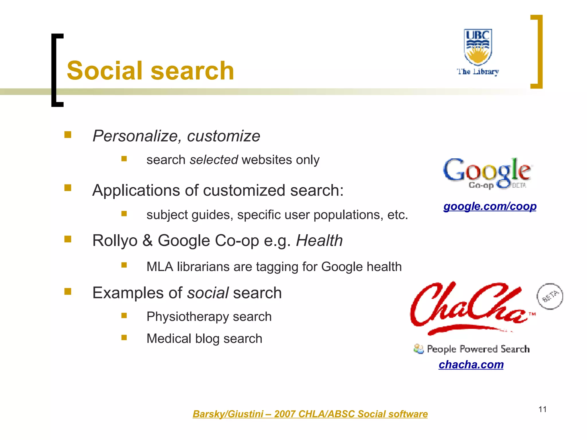 Social search   Personalize, customize  search  selected  websites only Applications of customized search:   subject guides, specific user populations, etc. Rollyo & Google Co-op e.g.  Health MLA librarians are tagging for Google health   Examples of  social  search Physiotherapy search Medical blog search Barsky/Giustini – 2007 CHLA/ABSC Social software chacha.com google.com/coop 