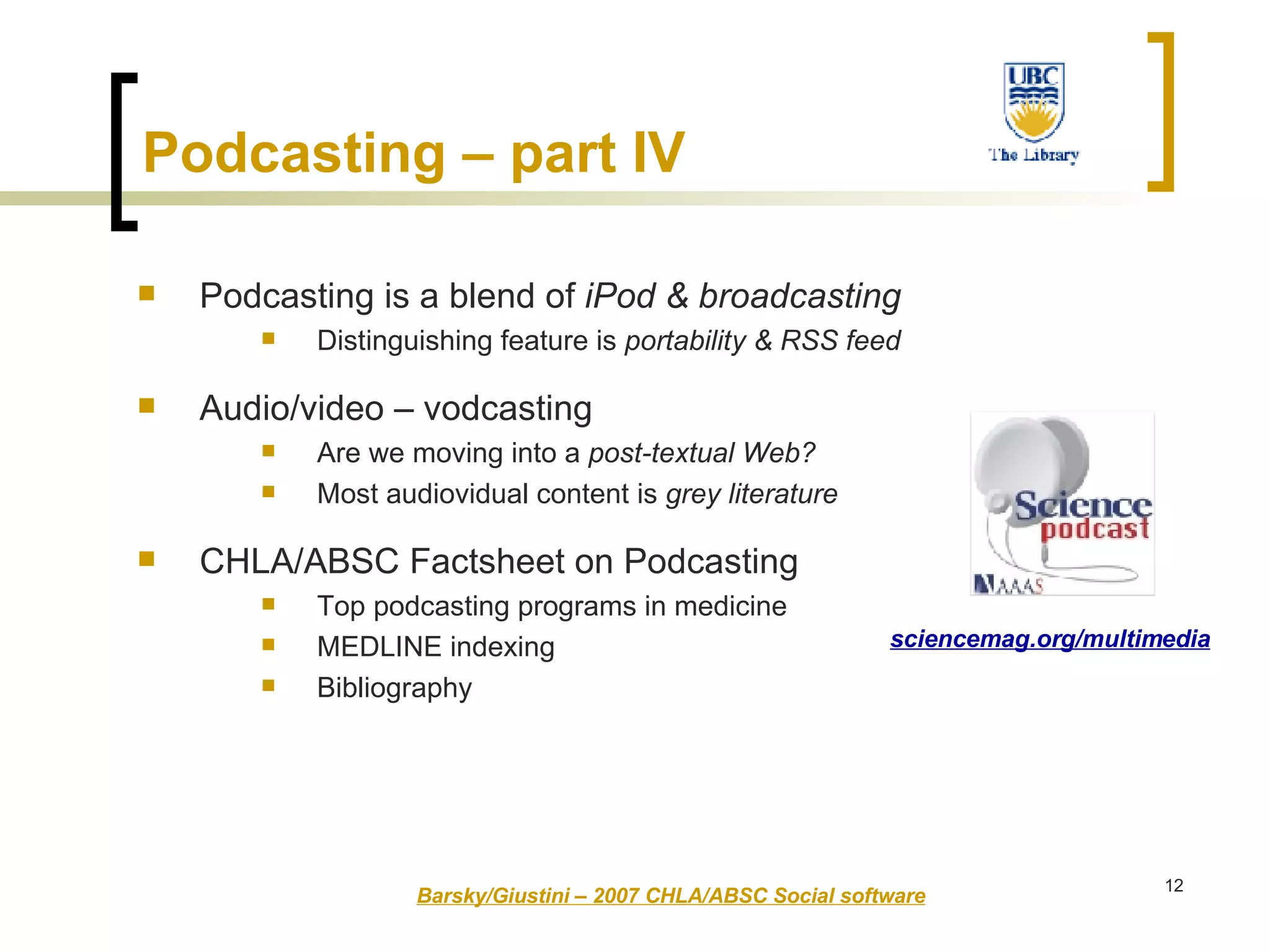 Podcasting is a blend of  iPod & broadcasting Distinguishing feature is  portability & RSS feed   Audio/video – vodcasting Are we moving into a  post-textual Web? Most audiovidual content is  grey literature CHLA/ABSC Factsheet on Podcasting Top podcasting programs in medicine MEDLINE indexing Bibliography Barsky/Giustini – 2007 CHLA/ABSC Social software sciencemag.org/multimedia Podcasting – part IV   